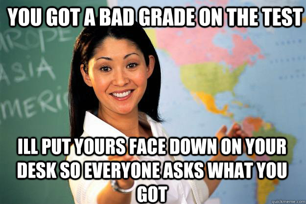 You got a bad grade on the test ill put yours face down on your desk so everyone asks what you got - You got a bad grade on the test ill put yours face down on your desk so everyone asks what you got  Unhelpful High School Teacher