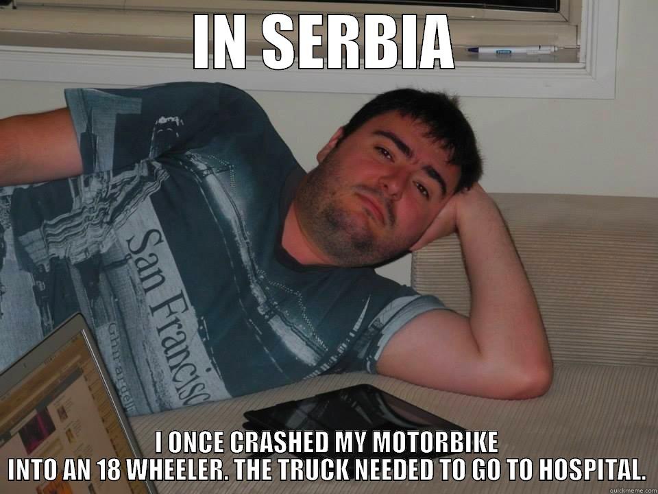 IN SERBIA I ONCE CRASHED MY MOTORBIKE INTO AN 18 WHEELER. THE TRUCK NEEDED TO GO TO HOSPITAL. Misc