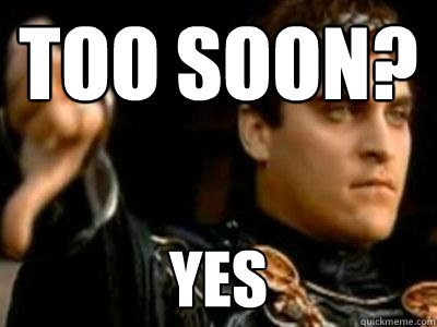 Too soon? Yes  Downvoting Roman