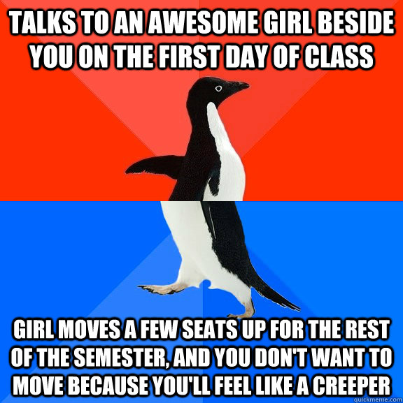 Talks to an awesome girl beside you on the first day of class Girl moves a few seats up for the rest of the semester, and you don't want to move because you'll feel like a creeper  Socially Awesome Awkward Penguin