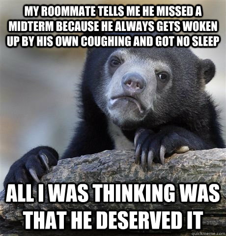 my roommate tells me he missed a midterm because he always gets woken up by his own coughing and got no sleep all i was thinking was that he deserved it  Confession Bear