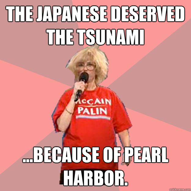 The Japanese deserved the tsunami ...because of PEARL HARBOR. - The Japanese deserved the tsunami ...because of PEARL HARBOR.  Uninformed Constituent