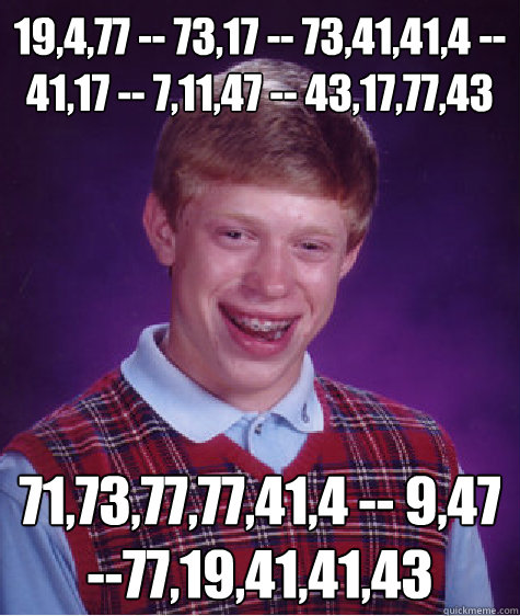 19,4,77 -- 73,17 -- 73,41,41,4 -- 41,17 -- 7,11,47 -- 43,17,77,43 71,73,77,77,41,4 -- 9,47 --77,19,41,41,43  Bad Luck Brian