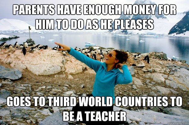 Parents have enough money for him to do as he pleases Goes to third world countries to be a teacher - Parents have enough money for him to do as he pleases Goes to third world countries to be a teacher  Entitlement Girl