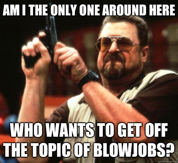 Am I the only one around here Who wants to get off the topic of blowjobs?  Big Lebowski