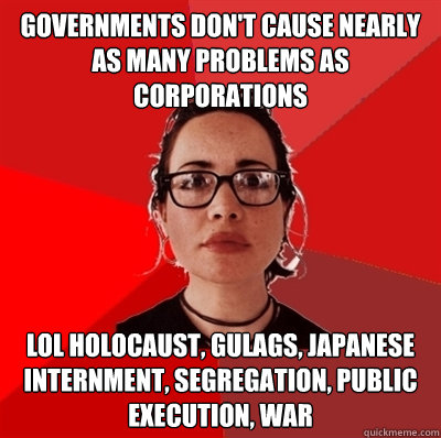 governments don't cause nearly as many problems as corporations lol holocaust, gulags, japanese internment, segregation, public execution, war  Liberal Douche Garofalo