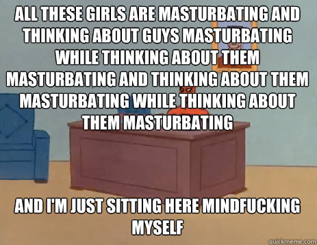 All these girls are masturbating and thinking about guys masturbating while thinking about them masturbating and thinking about them masturbating while thinking about them masturbating And i'm just sitting here mindfucking myself  masturbating spiderman
