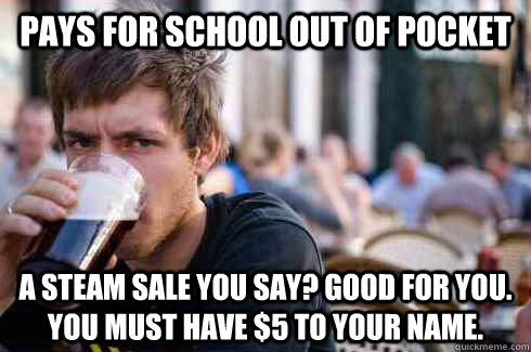 Pays for school out of pocket A Steam sale you say? Good for you. You must have $5 to your name.  Lazy College Senior