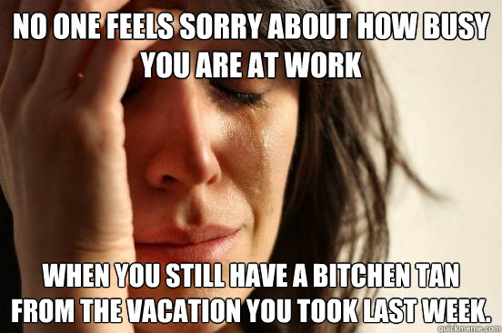 no one feels sorry about how busy you are at work when you still have a bitchen tan from the vacation you took last week.  First World Problems
