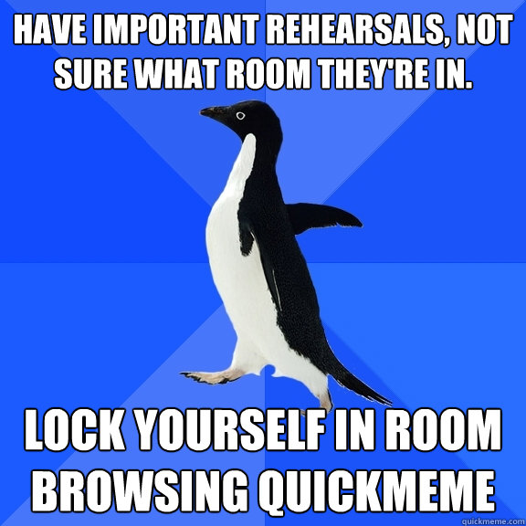 Have important rehearsals, not sure what room they're in. Lock yourself in room browsing quickmeme  Socially Awkward Penguin