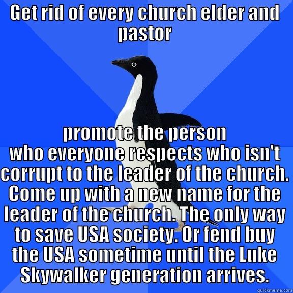 GET RID OF EVERY CHURCH ELDER AND PASTOR PROMOTE THE PERSON WHO EVERYONE RESPECTS WHO ISN'T CORRUPT TO THE LEADER OF THE CHURCH. COME UP WITH A NEW NAME FOR THE LEADER OF THE CHURCH. THE ONLY WAY TO SAVE USA SOCIETY. OR FEND BUY THE USA SOMETIME UNTIL THE LUKE SKYWALKER GENERATION ARRIVES. Socially Awkward Penguin