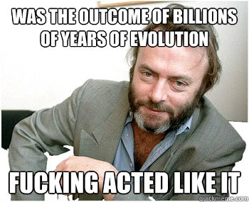 was the outcome of billions of years of evolution Fucking acted like it - was the outcome of billions of years of evolution Fucking acted like it  Misc