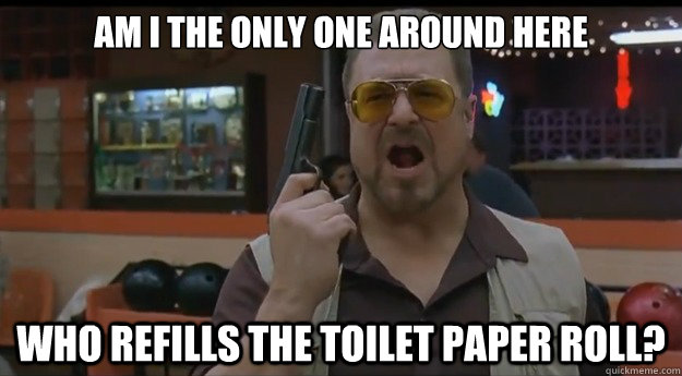 AM I THE ONLY ONE AROUND HERE who refills the toilet paper roll? - AM I THE ONLY ONE AROUND HERE who refills the toilet paper roll?  Correction Walter