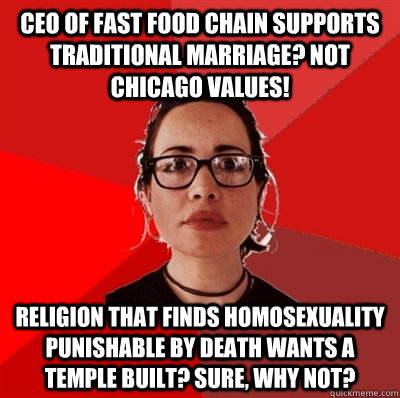 CEO of fast food chain supports traditional marriage? NOT CHICAGO VALUES! Religion that finds homosexuality punishable by death wants a temple built? Sure, why not?  Liberal Douche Garofalo