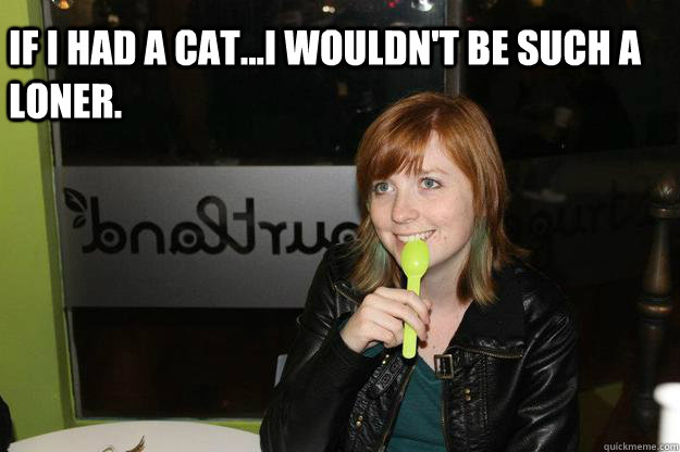 If i had a cat...i wouldn't be such a loner.  - If i had a cat...i wouldn't be such a loner.   Lonely Ginger