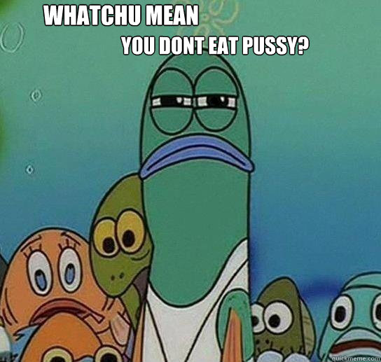 Whatchu mean  you dont eat pussy? - Whatchu mean  you dont eat pussy?  Serious fish SpongeBob