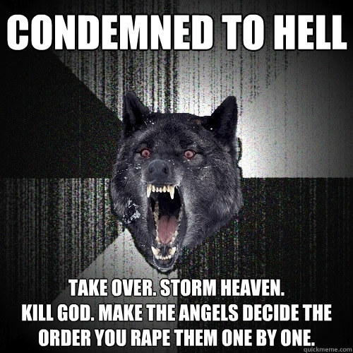 condemned to hell take over. storm heaven.
Kill god. make the angels decide the order you rape them one by one. - condemned to hell take over. storm heaven.
Kill god. make the angels decide the order you rape them one by one.  Insanity Wolf