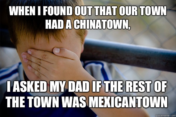 When I found out that our town had a Chinatown, I asked my dad if the rest of the town was Mexicantown  Confession kid