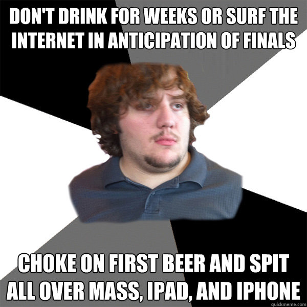 Don't drink for weeks or surf the internet in anticipation of finals Choke on first beer and spit all over mass, iPad, and iPhone   Family Tech Support Guy