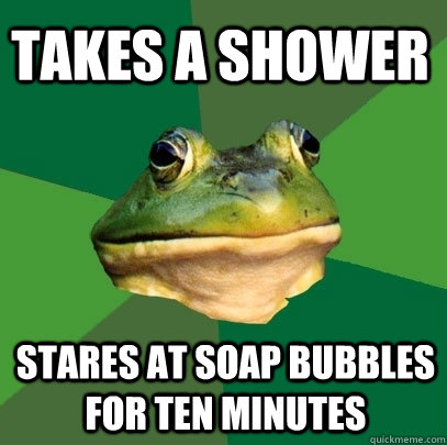 Takes a shower stares at soap bubbles for ten minutes  Foul Bachelor Frog
