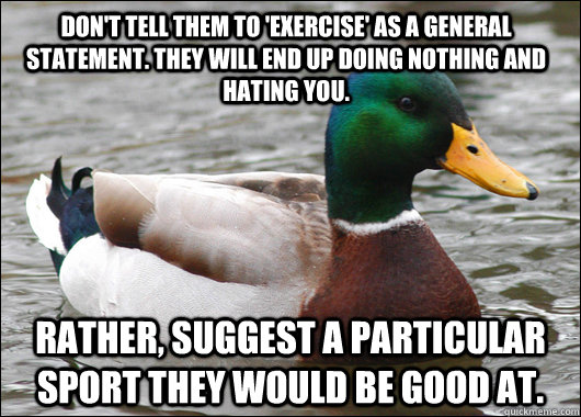 don't tell them to 'exercise' as a general statement. they will end up doing nothing and hating you. rather, suggest a particular sport they would be good at.  Actual Advice Mallard
