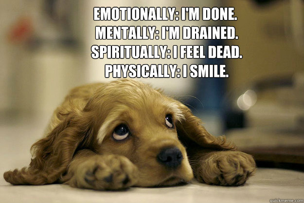 Emotionally: I'm done.
 Mentally: I'm drained.
 Spiritually: I feel dead.
 Physically: I smile. - Emotionally: I'm done.
 Mentally: I'm drained.
 Spiritually: I feel dead.
 Physically: I smile.  saddog