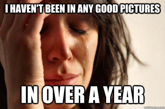 I haven't been in any good pictures In over a year  First World Problems