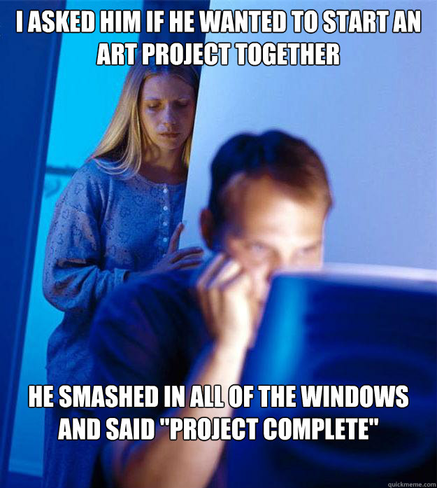 I asked him if he wanted to start an art project together He smashed in all of the windows and said 