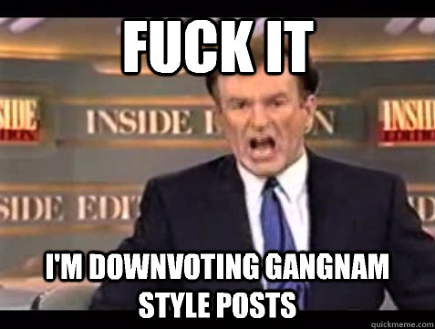 FUCK IT I'm downvoting Gangnam Style posts  Angry Bill