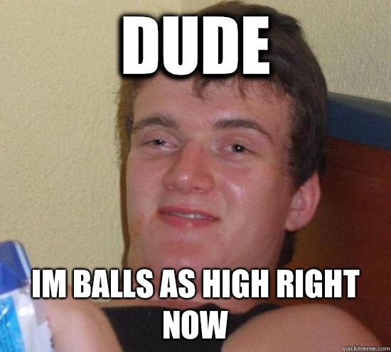 Dude Im balls as high right now  High guy