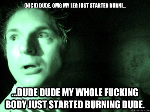 (Nick) Dude, Omg my leg just started burni... ...DUDE DUDE MY WHOLE FUCKING BODY JUST STARTED BURNING DUDE.   