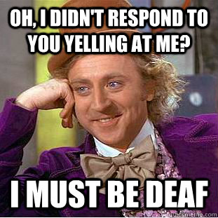 Oh, I didn't respond to you yelling at me? I must be deaf  Condescending Wonka