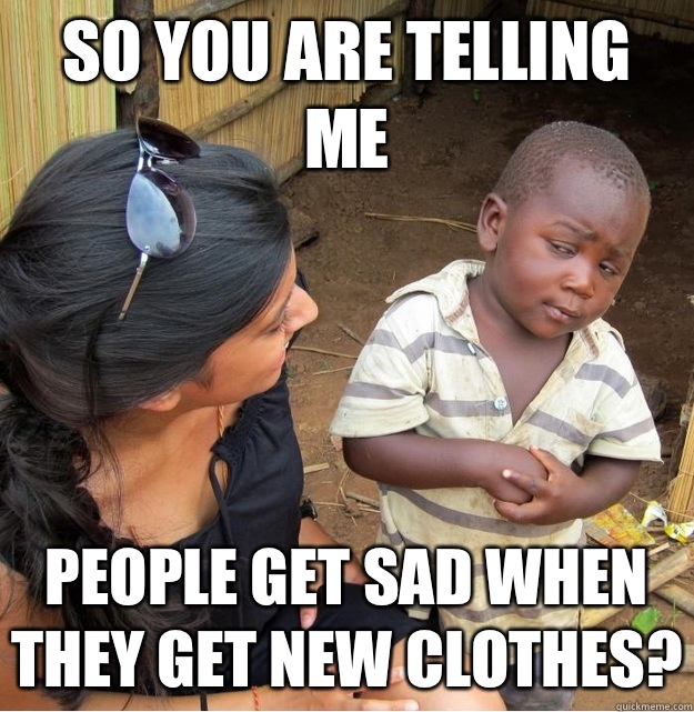 So you are telling me People get sad when they get new clothes?  Skeptical Third World Kid