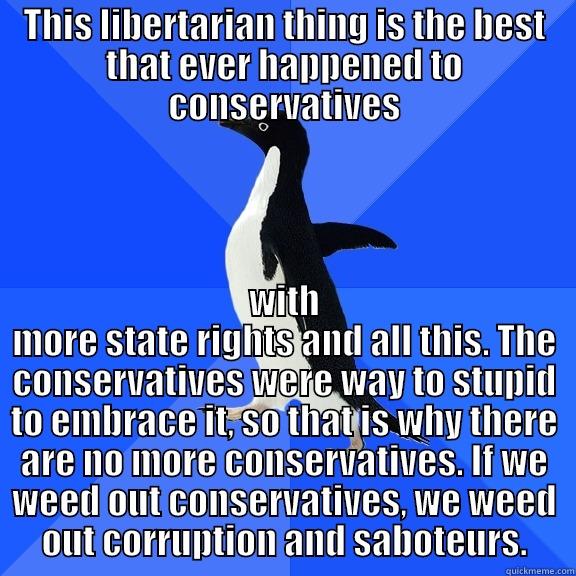 THIS LIBERTARIAN THING IS THE BEST THAT EVER HAPPENED TO CONSERVATIVES WITH MORE STATE RIGHTS AND ALL THIS. THE CONSERVATIVES WERE WAY TO STUPID TO EMBRACE IT, SO THAT IS WHY THERE ARE NO MORE CONSERVATIVES. IF WE WEED OUT CONSERVATIVES, WE WEED OUT CORRUPTION AND SABOTEURS. Socially Awkward Penguin
