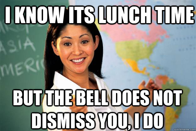 I know its lunch time But the bell does not dismiss you, i do    Unhelpful High School Teacher
