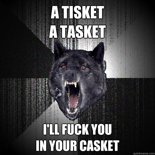 A tisket 
a tasket I'll fuck you
in your casket   Insanity Wolf