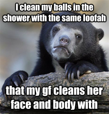 I clean my balls in the shower with the same loofah that my gf cleans her face and body with   Confession Bear