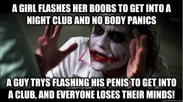 A girl flashes her boobs to get into a night club and no body panics A guy trys flashing his penis to get into a club, and everyone loses their minds!  Joker Mind Loss