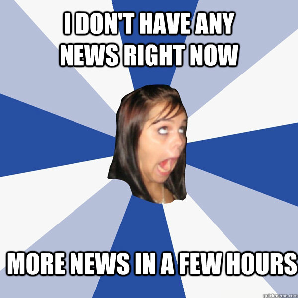 I don't have any news right now more news in a few hours  Annoying Facebook Girl