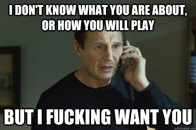 I don't know what you are about, or how you will play But i fucking want you  Taken Liam Neeson