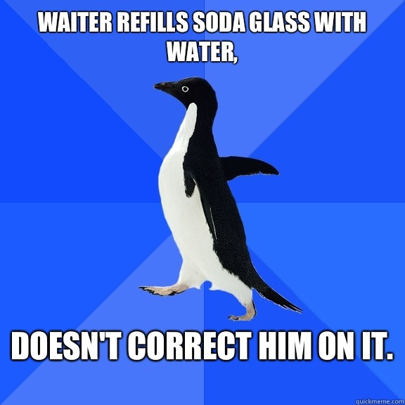 Waiter refills soda glass with water,  Doesn't correct him on it.   Socially Awkward Penguin