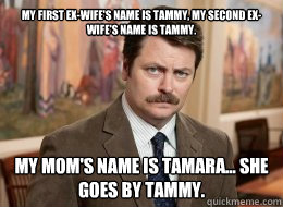 My first ex-wife's name is Tammy, my second ex-wife's name is Tammy. 

 My Mom's name is Tamara... she goes by Tammy. - My first ex-wife's name is Tammy, my second ex-wife's name is Tammy. 

 My Mom's name is Tamara... she goes by Tammy.  Ron Swanson