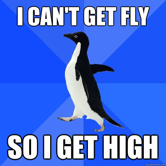 I can't get fly So I get high  Socially Awkward Penguin