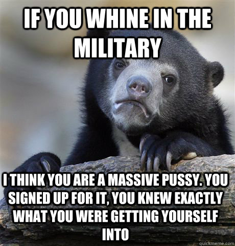 If you whine in the military I think you are a massive pussy. you signed up for it, you knew exactly what you were getting yourself into  Confession Bear