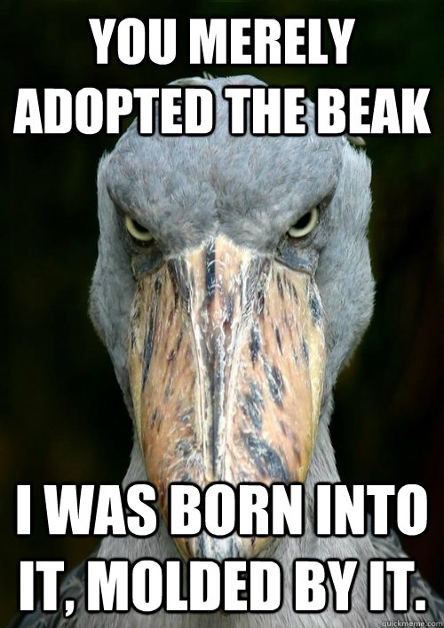 You merely adopted the beak I was born into it, molded by it.  Evil Story