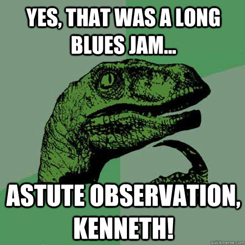 yes, that was a long blues jam... astute observation, kenneth! - yes, that was a long blues jam... astute observation, kenneth!  Philosoraptor