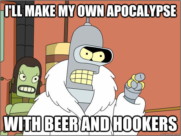 I'll make my own apocalypse WITh beer AND HOOKERS  BENDER STATE MEET