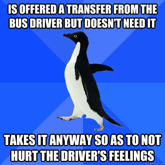 Is offered a transfer from the bus driver but doesn't need it Takes it anyway so as to not hurt the driver's feelings  Socially Awkward Penguin