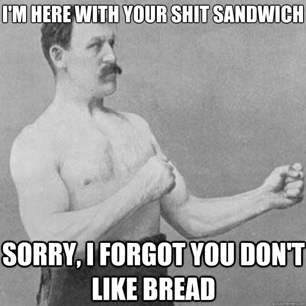 i'm here with your shit sandwich sorry, i forgot you don't like bread  overly manly man