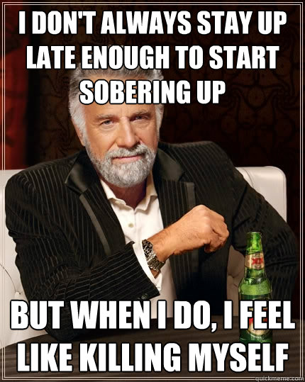 I don't always stay up late enough to start sobering up But when i do, i feel like killing myself  The Most Interesting Man In The World